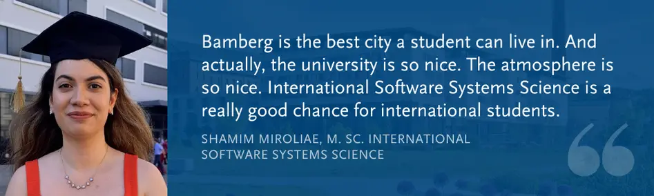 Shamim Miroliae, M. Sc. Int. Software Systems Science: Bamberg is the best city a student can live in. And actually, the university is so nice. The atmosphere is so nice. International Software Systems Science is a really good chance for international students.