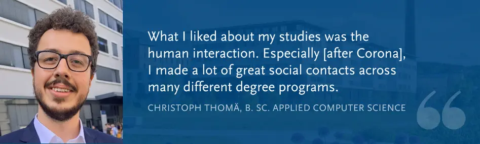 Christoph Thom?, B. Sc. Applied Computer Science: What I liked about my studies was the human interaction. Especially [after Corona], I made a lot of great social contacts across many different degree programs.