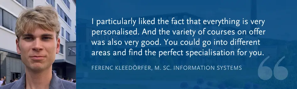 Ferenc Kleed?rfer, M. Sc. Information Systems: I particularly liked the fact that everything is very personalised. And the variety of courses on offer was also very good. You could go into different areas and find the perfect specialisation for you.