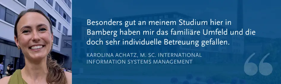 Karolina Achatz, M. Sc. International Information Systems Management: ?Besonders gut an meinem Studium hier in Bamberg haben mir das famili?re Umfeld und die doch sehr individuelle Betreuung gefallen.